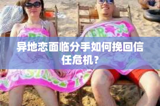 异地恋面临分手如何挽回信任危机？