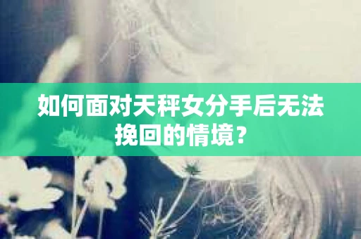 如何面对天秤女分手后无法挽回的情境？