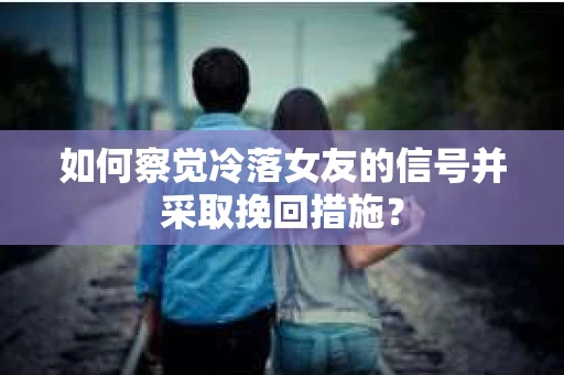 如何察觉冷落女友的信号并采取挽回措施？