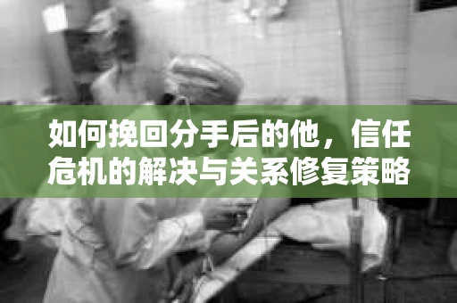 如何挽回分手后的他，信任危机的解决与关系修复策略
