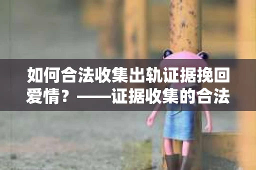 如何合法收集出轨证据挽回爱情？——证据收集的合法性与有效性解析
