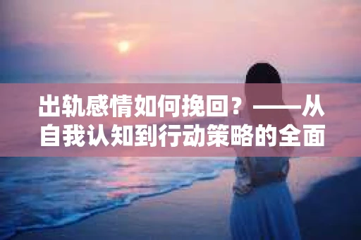 出轨感情如何挽回?——从自我认知到行动策略的全面解析 出轨感情如何挽回?——从自我认知到行动策略的全面解析