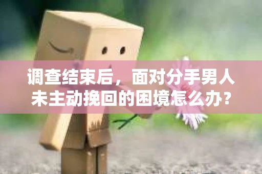 调查结束后，面对分手男人未主动挽回的困境怎么办？