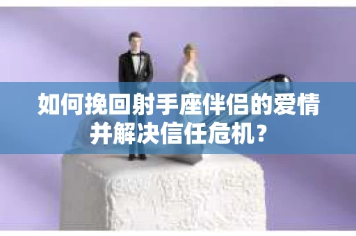 如何挽回射手座伴侣的爱情并解决信任危机？
