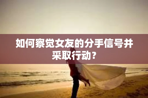 如何察觉女友的分手信号并采取行动？
