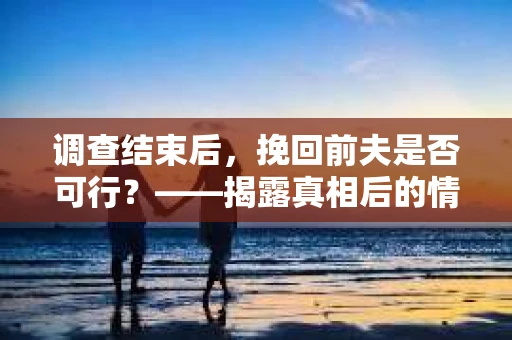 调查结束后，挽回前夫是否可行？——揭露真相后的情感疗愈与人生决策
