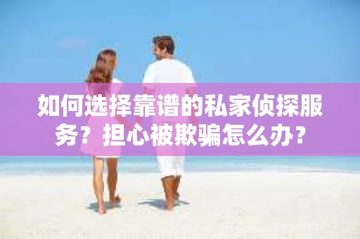 如何选择靠谱的私家侦探服务？担心被欺骗怎么办？