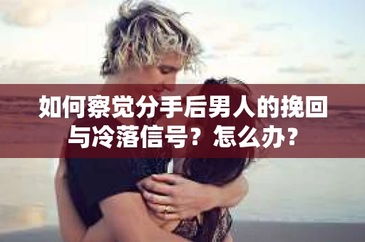 如何察觉分手后男人的挽回与冷落信号？怎么办？