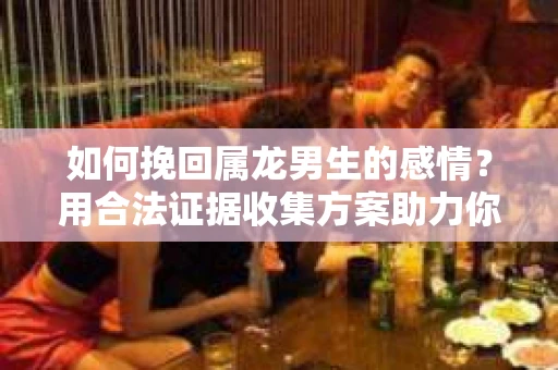 如何挽回属龙男生的感情？用合法证据收集方案助力你的努力？