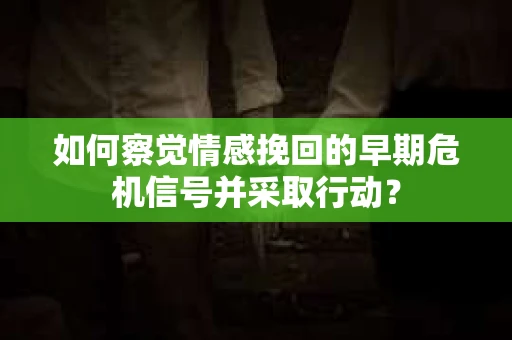 如何察觉情感挽回的早期危机信号并采取行动？