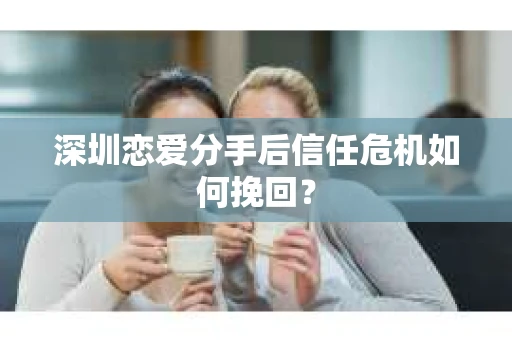 深圳恋爱分手后信任危机如何挽回？