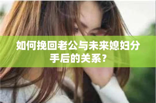 如何挽回老公与未来媳妇分手后的关系？