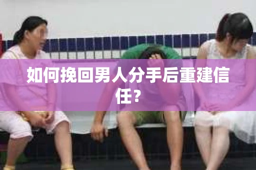 如何挽回男人分手后重建信任？