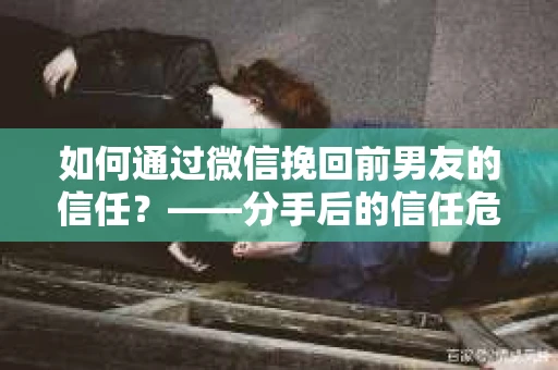 如何通过微信挽回前男友的信任？——分手后的信任危机解决方案