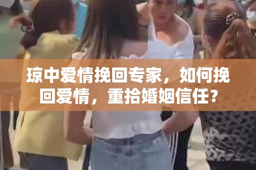 琼中爱情挽回专家，如何挽回爱情，重拾婚姻信任？