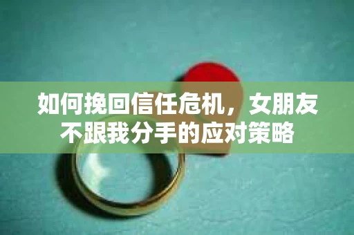 如何挽回信任危机，女朋友不跟我分手的应对策略